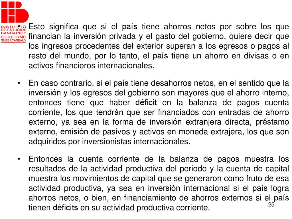 Esto significa que si el país tiene ahorros netos por sobre los que financian la inversión privada y el gasto del gobierno, quiere decir que los ingresos procedentes del exterior superan a los egresos o pagos al resto del mundo, por lo tanto, el país tiene un ahorro en divisas o en activos financieros internacionales.