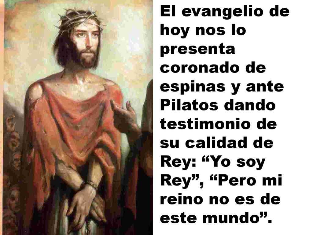 El evangelio de hoy nos lo presenta coronado de espinas y ante Pilatos dando testimonio de su calidad de Rey: Yo soy Rey , Pero mi reino no es de este mundo .