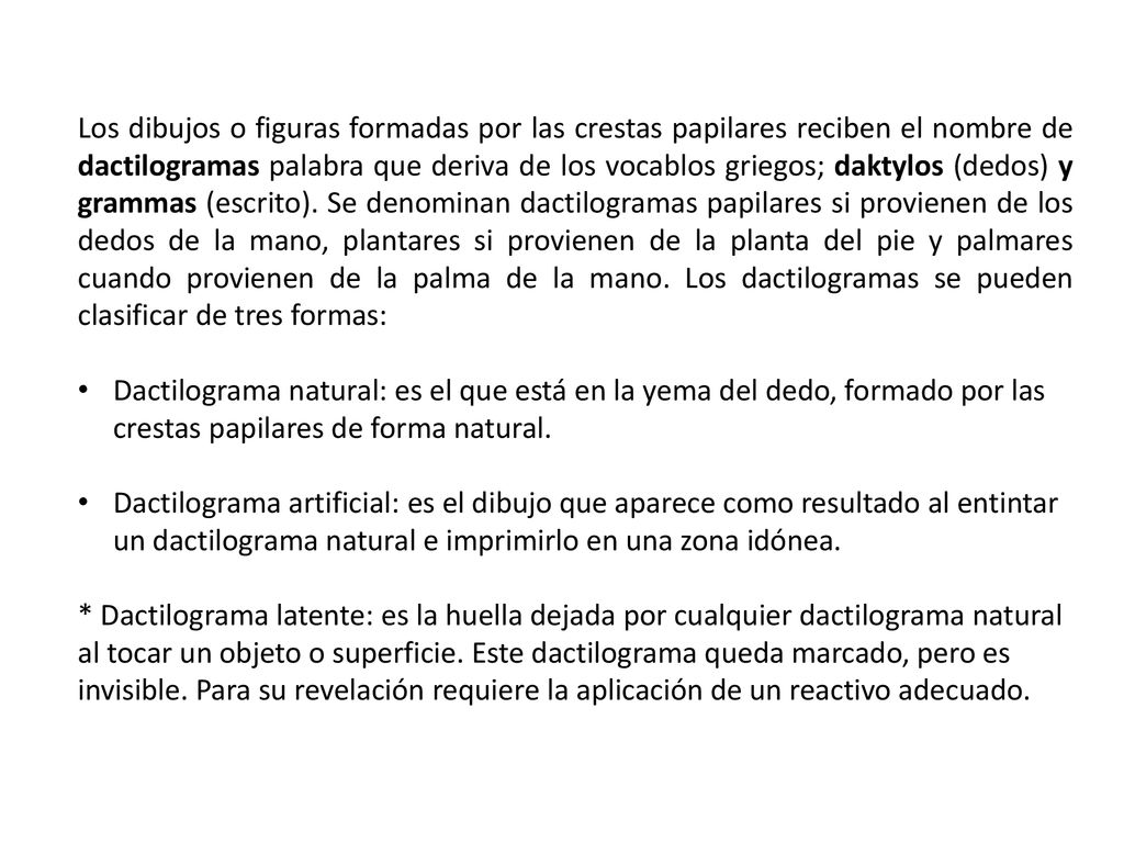 Los dibujos o figuras formadas por las crestas papilares reciben el nombre de dactilogramas palabra que deriva de los vocablos griegos; daktylos (dedos) y grammas (escrito). Se denominan dactilogramas papilares si provienen de los dedos de la mano, plantares si provienen de la planta del pie y palmares cuando provienen de la palma de la mano. Los dactilogramas se pueden clasificar de tres formas: