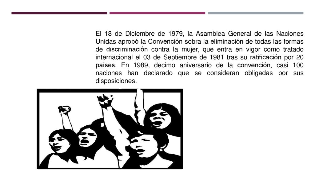 El 18 de Diciembre de 1979, la Asamblea General de las Naciones Unidas aprobó la Convención sobra la eliminación de todas las formas de discriminación contra la mujer, que entra en vigor como tratado internacional el 03 de Septiembre de 1981 tras su ratificación por 20 países.