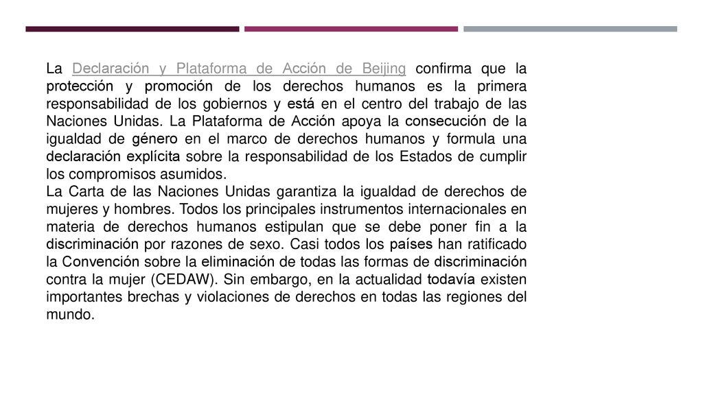 La Declaración y Plataforma de Acción de Beijing confirma que la protección y promoción de los derechos humanos es la primera responsabilidad de los gobiernos y está en el centro del trabajo de las Naciones Unidas. La Plataforma de Acción apoya la consecución de la igualdad de género en el marco de derechos humanos y formula una declaración explícita sobre la responsabilidad de los Estados de cumplir los compromisos asumidos.