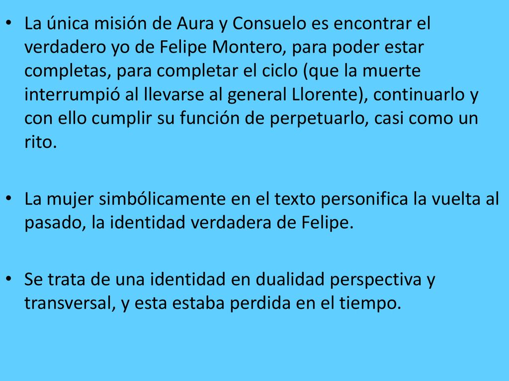 La única misión de Aura y Consuelo es encontrar el verdadero yo de Felipe Montero, para poder estar completas, para completar el ciclo (que la muerte interrumpió al llevarse al general Llorente), continuarlo y con ello cumplir su función de perpetuarlo, casi como un rito.