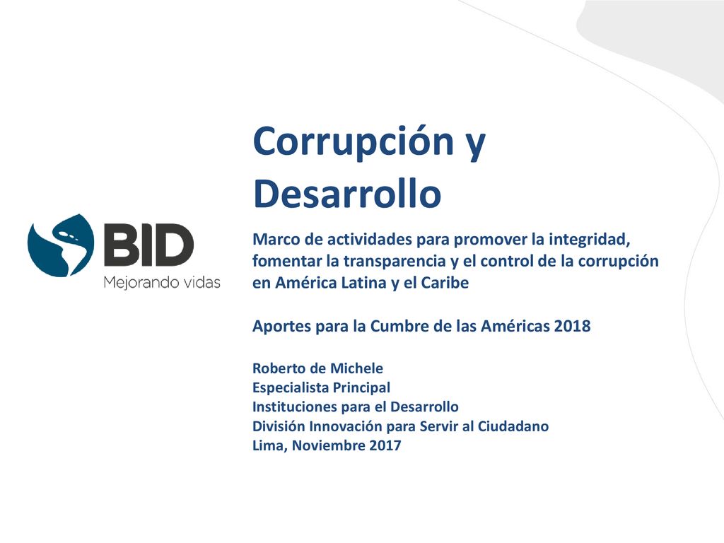 Corrupción y Desarrollo Marco de actividades para promover la integridad, fomentar la transparencia y el control de la corrupción en América Latina y el Caribe Aportes para la Cumbre de las Américas 2018 Roberto de Michele Especialista Principal Instituciones para el Desarrollo División Innovación para Servir al Ciudadano Lima, Noviembre 2017