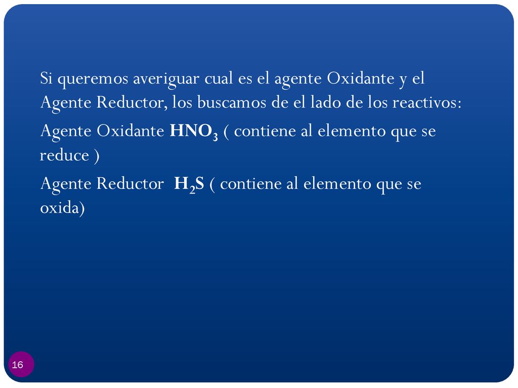 Si queremos averiguar cual es el agente Oxidante y el Agente Reductor, los buscamos de el lado de los reactivos: Agente Oxidante HNO3 ( contiene al elemento que se reduce ) Agente Reductor H2S ( contiene al elemento que se oxida)