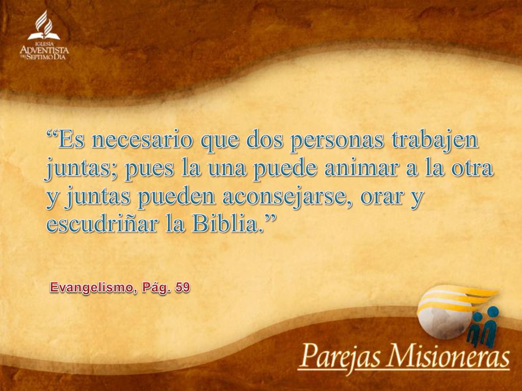 Es necesario que dos personas trabajen juntas; pues la una puede animar a la otra y juntas pueden aconsejarse, orar y escudriñar la Biblia.