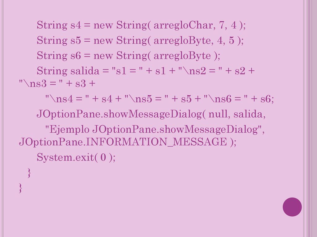String s4 = new String( arregloChar, 7, 4 ); String s5 = new String( arregloByte, 4, 5 ); String s6 = new String( arregloByte ); String salida = s1 = + s1 + \ns2 = + s2 + \ns3 = + s3 + \ns4 = + s4 + \ns5 = + s5 + \ns6 = + s6; JOptionPane.showMessageDialog( null, salida, Ejemplo JOptionPane.showMessageDialog , JOptionPane.INFORMATION_MESSAGE ); System.exit( 0 ); }