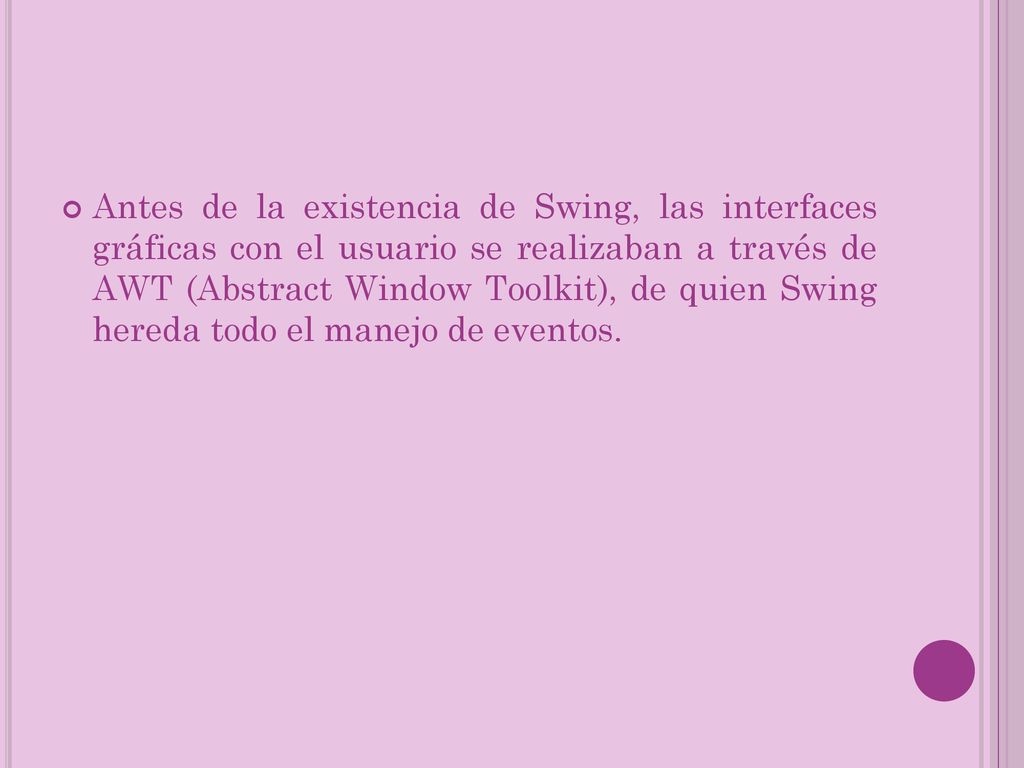 Antes de la existencia de Swing, las interfaces gráficas con el usuario se realizaban a través de AWT (Abstract Window Toolkit), de quien Swing hereda todo el manejo de eventos.