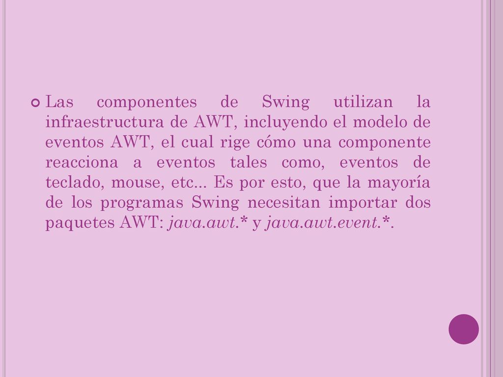 Las componentes de Swing utilizan la infraestructura de AWT, incluyendo el modelo de eventos AWT, el cual rige cómo una componente reacciona a eventos tales como, eventos de teclado, mouse, etc...