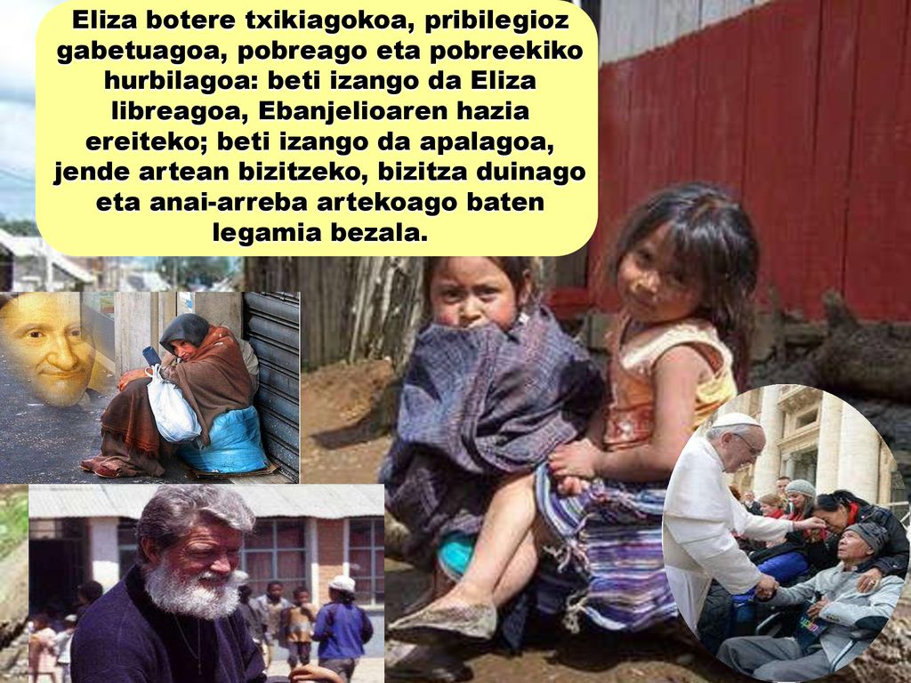 Eliza botere txikiagokoa, pribilegioz gabetuagoa, pobreago eta pobreekiko hurbilagoa: beti izango da Eliza libreagoa, Ebanjelioaren hazia ereiteko; beti izango da apalagoa, jende artean bizitzeko, bizitza duinago eta anai-arreba artekoago baten legamia bezala.