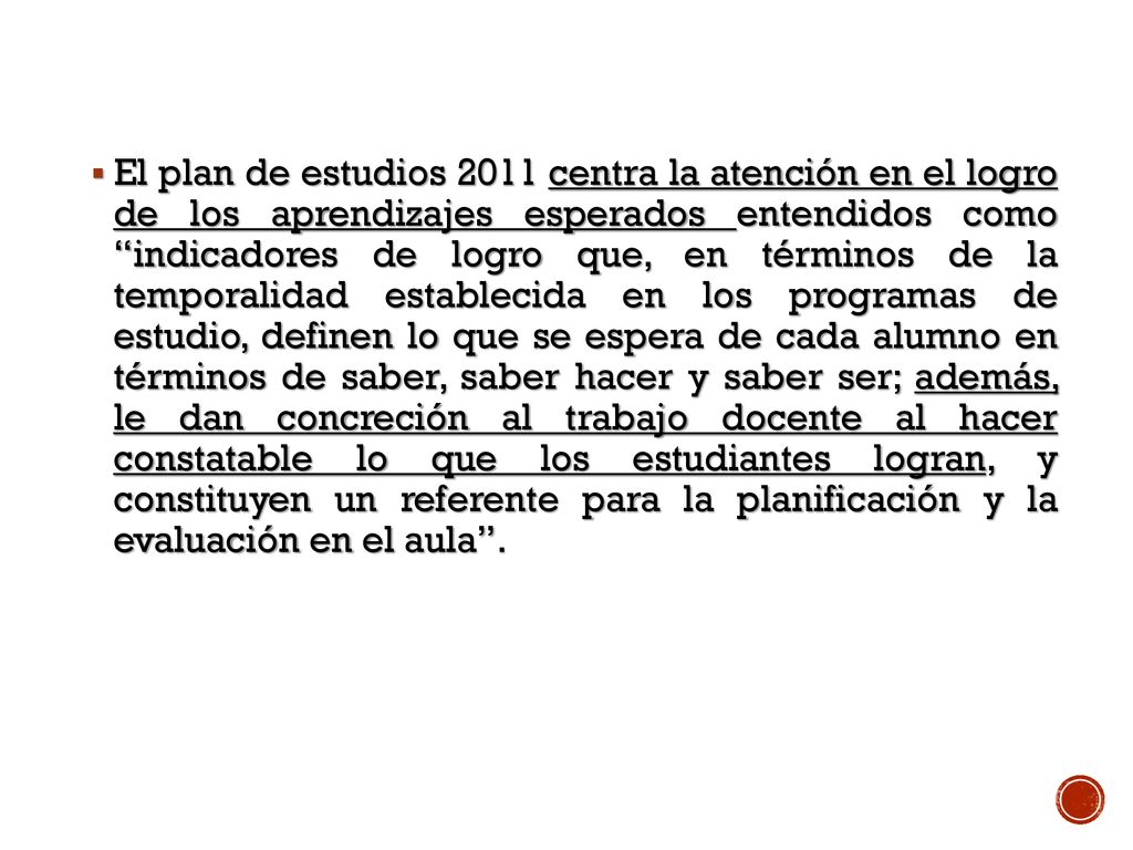 El plan de estudios 2011 centra la atención en el logro de los aprendizajes esperados entendidos como indicadores de logro que, en términos de la temporalidad establecida en los programas de estudio, definen lo que se espera de cada alumno en términos de saber, saber hacer y saber ser; además, le dan concreción al trabajo docente al hacer constatable lo que los estudiantes logran, y constituyen un referente para la planificación y la evaluación en el aula .