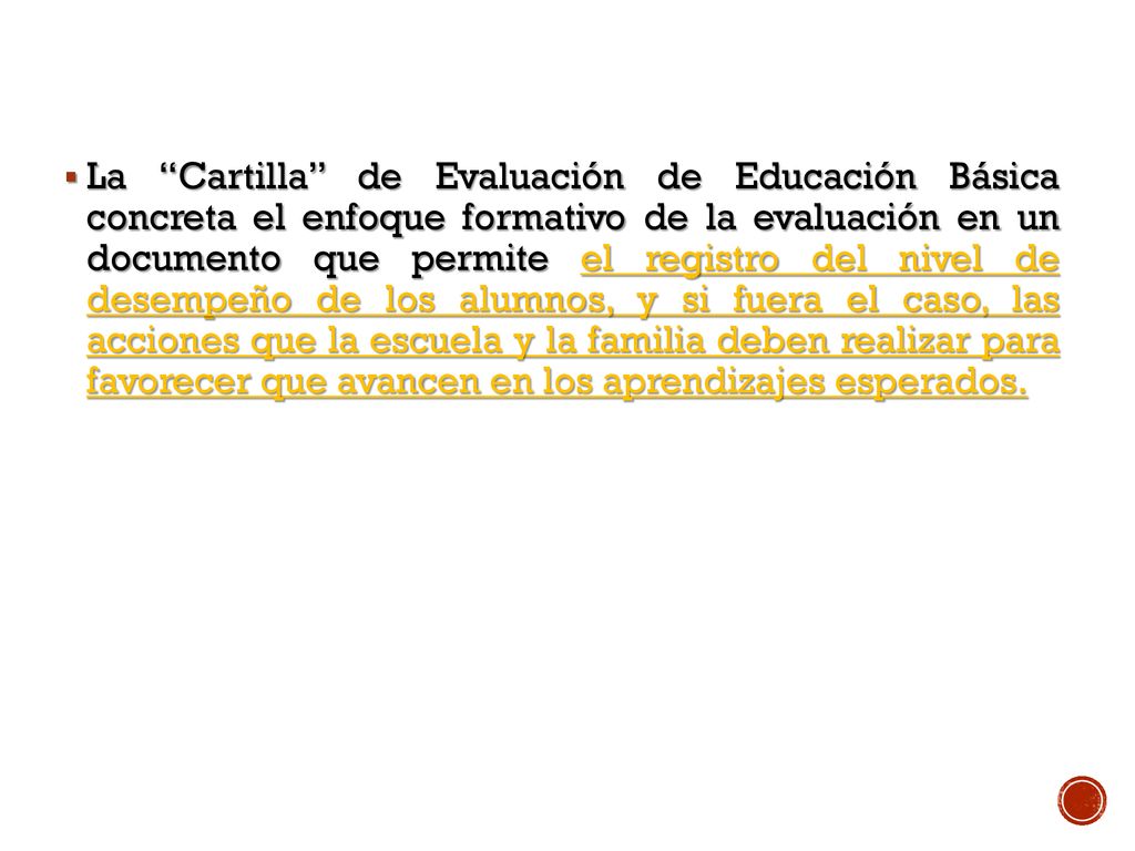 La Cartilla de Evaluación de Educación Básica concreta el enfoque formativo de la evaluación en un documento que permite el registro del nivel de desempeño de los alumnos, y si fuera el caso, las acciones que la escuela y la familia deben realizar para favorecer que avancen en los aprendizajes esperados.