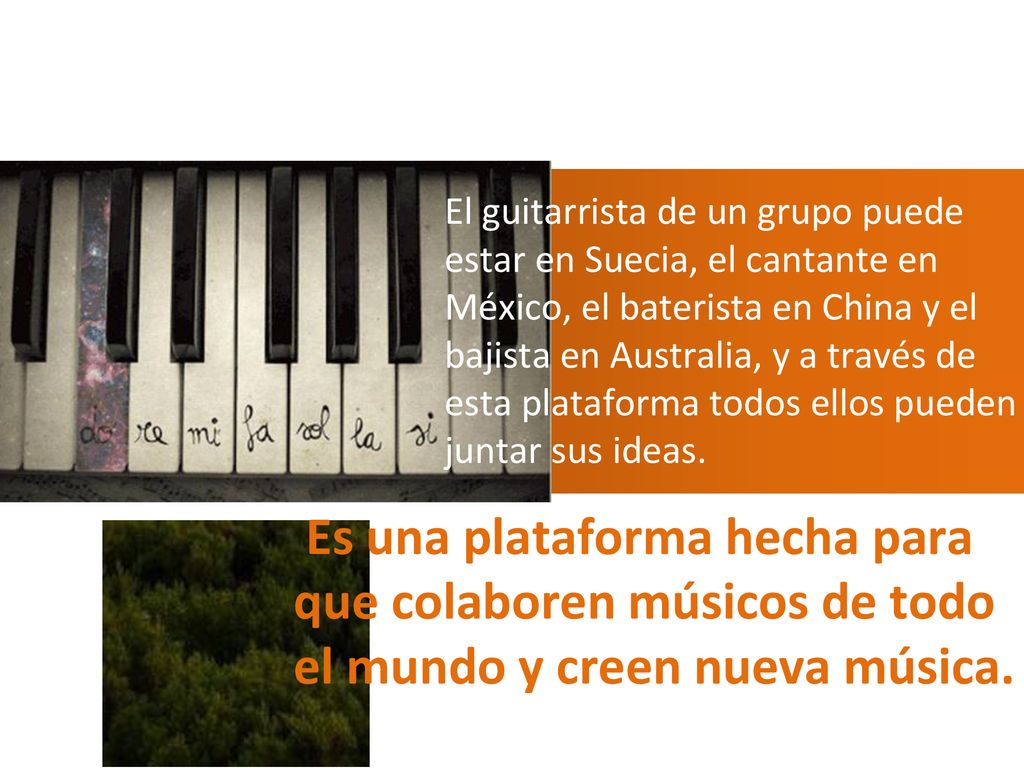 El guitarrista de un grupo puede estar en Suecia, el cantante en México, el baterista en China y el bajista en Australia, y a través de esta plataforma todos ellos pueden juntar sus ideas.