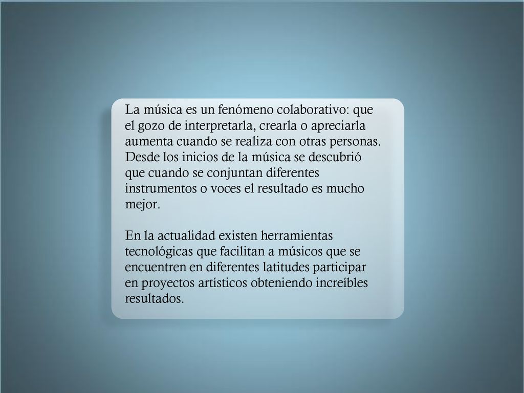 La música es un fenómeno colaborativo: que el gozo de interpretarla, crearla o apreciarla aumenta cuando se realiza con otras personas. Desde los inicios de la música se descubrió que cuando se conjuntan diferentes instrumentos o voces el resultado es mucho mejor.