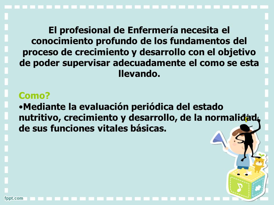 El profesional de Enfermería necesita el conocimiento profundo de los fundamentos del proceso de crecimiento y desarrollo con el objetivo de poder supervisar adecuadamente el como se esta llevando.