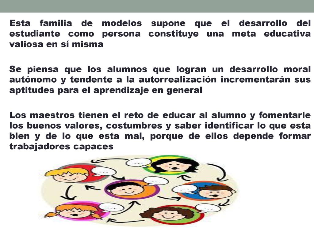 Esta familia de modelos supone que el desarrollo del estudiante como persona constituye una meta educativa valiosa en sí misma Se piensa que los alumnos que logran un desarrollo moral autónomo y tendente a la autorrealización incrementarán sus aptitudes para el aprendizaje en general Los maestros tienen el reto de educar al alumno y fomentarle los buenos valores, costumbres y saber identificar lo que esta bien y de lo que esta mal, porque de ellos depende formar trabajadores capaces