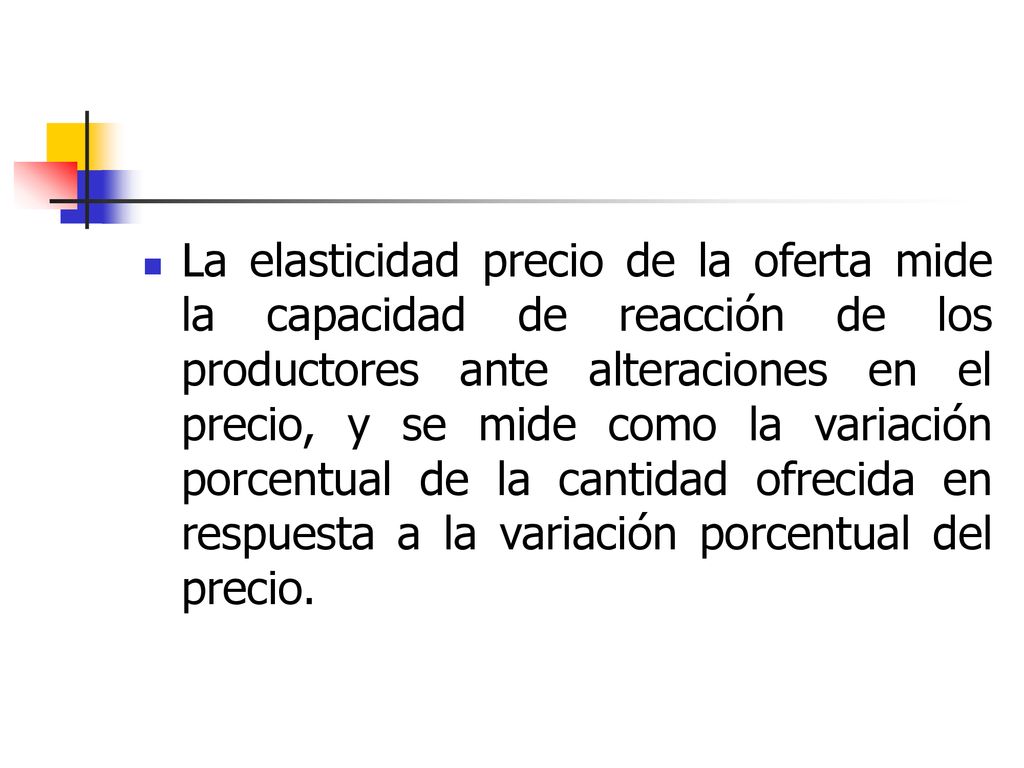 La elasticidad precio de la oferta mide la capacidad de reacción de los productores ante alteraciones en el precio, y se mide como la variación porcentual de la cantidad ofrecida en respuesta a la variación porcentual del precio.