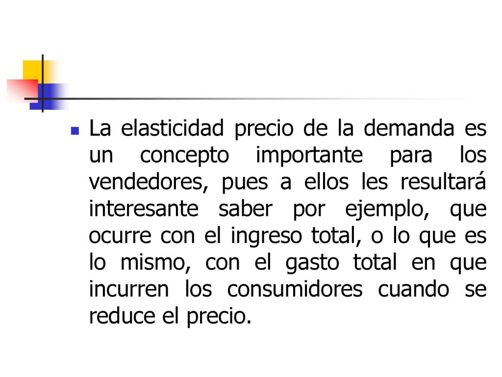 La elasticidad precio de la demanda es un concepto importante para los vendedores, pues a ellos les resultará interesante saber por ejemplo, que ocurre con el ingreso total, o lo que es lo mismo, con el gasto total en que incurren los consumidores cuando se reduce el precio.