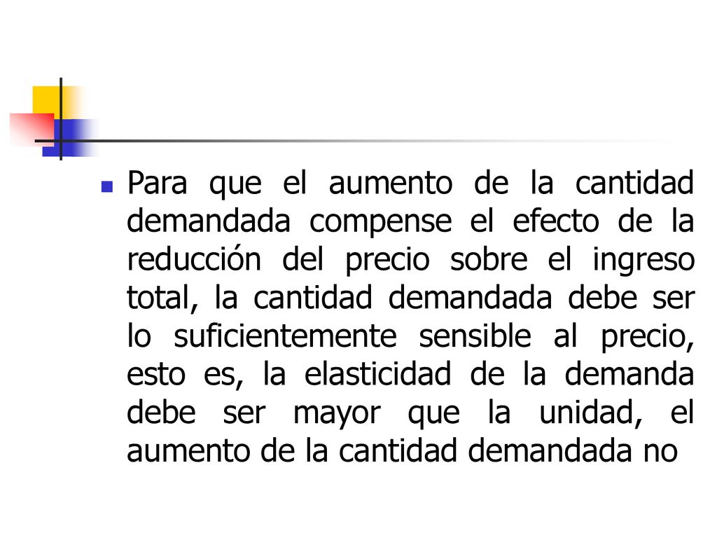Para que el aumento de la cantidad demandada compense el efecto de la reducción del precio sobre el ingreso total, la cantidad demandada debe ser lo suficientemente sensible al precio, esto es, la elasticidad de la demanda debe ser mayor que la unidad, el aumento de la cantidad demandada no