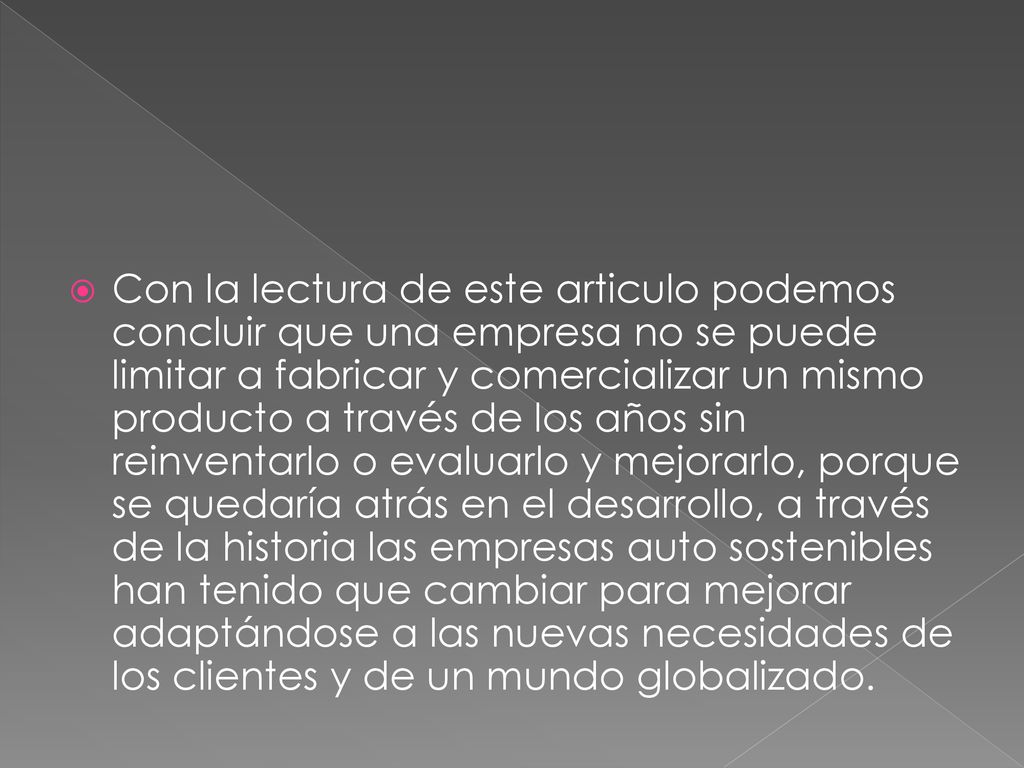 Con la lectura de este articulo podemos concluir que una empresa no se puede limitar a fabricar y comercializar un mismo producto a través de los años sin reinventarlo o evaluarlo y mejorarlo, porque se quedaría atrás en el desarrollo, a través de la historia las empresas auto sostenibles han tenido que cambiar para mejorar adaptándose a las nuevas necesidades de los clientes y de un mundo globalizado.