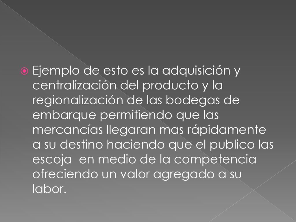 Ejemplo de esto es la adquisición y centralización del producto y la regionalización de las bodegas de embarque permitiendo que las mercancías llegaran mas rápidamente a su destino haciendo que el publico las escoja en medio de la competencia ofreciendo un valor agregado a su labor.