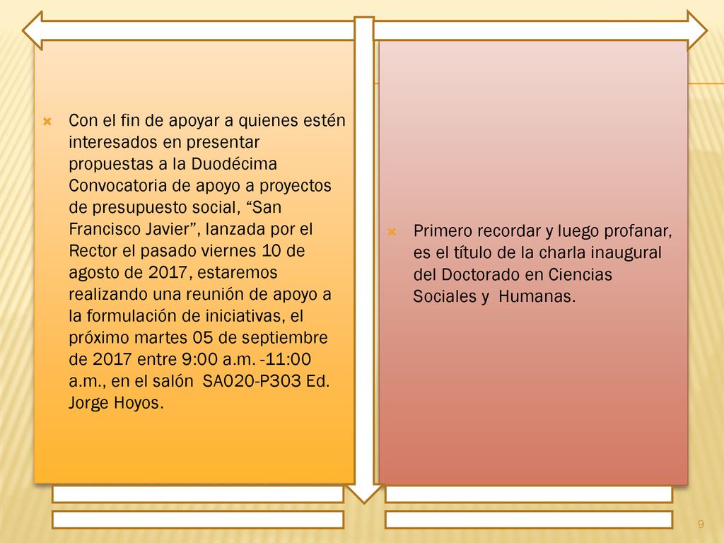 Con el fin de apoyar a quienes estén interesados en presentar propuestas a la Duodécima Convocatoria de apoyo a proyectos de presupuesto social, San Francisco Javier , lanzada por el Rector el pasado viernes 10 de agosto de 2017, estaremos realizando una reunión de apoyo a la formulación de iniciativas, el próximo martes 05 de septiembre de 2017 entre 9:00 a.m. -11:00 a.m., en el salón SA020-P303 Ed. Jorge Hoyos.
