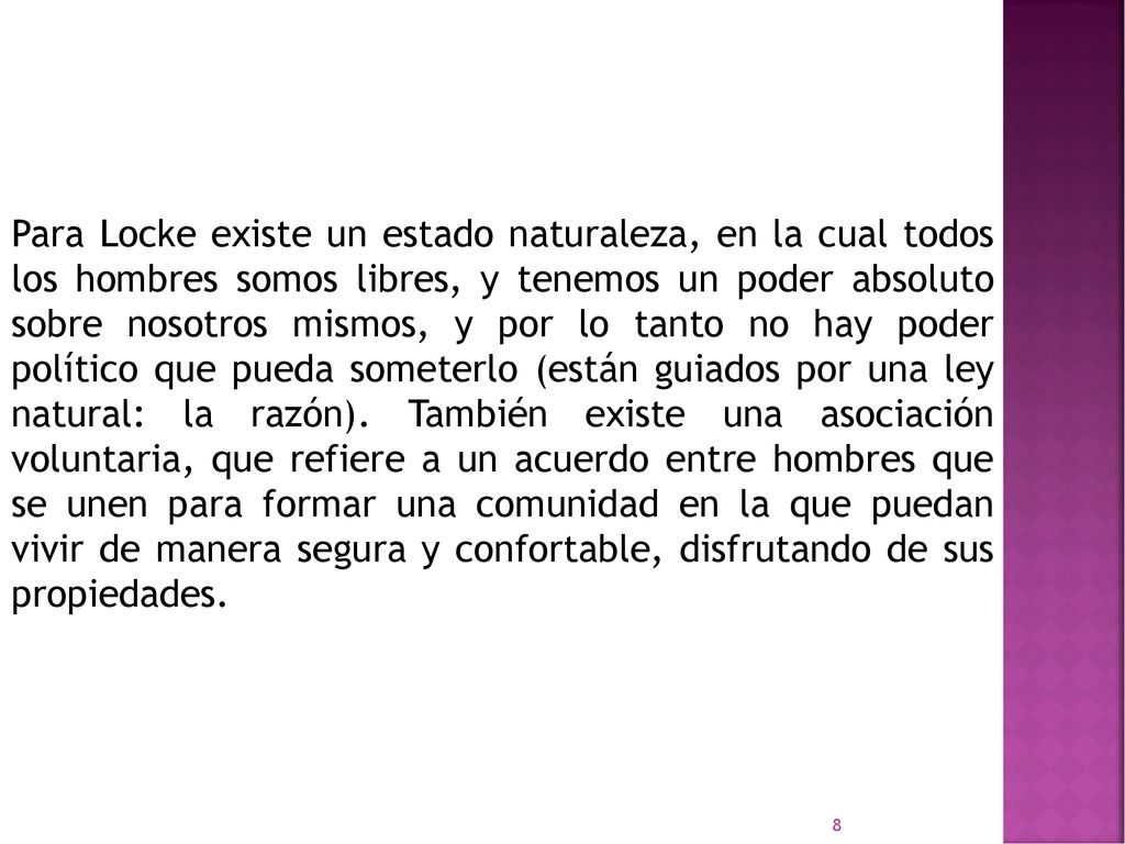 Para Locke existe un estado naturaleza, en la cual todos los hombres somos libres, y tenemos un poder absoluto sobre nosotros mismos, y por lo tanto no hay poder político que pueda someterlo (están guiados por una ley natural: la razón).