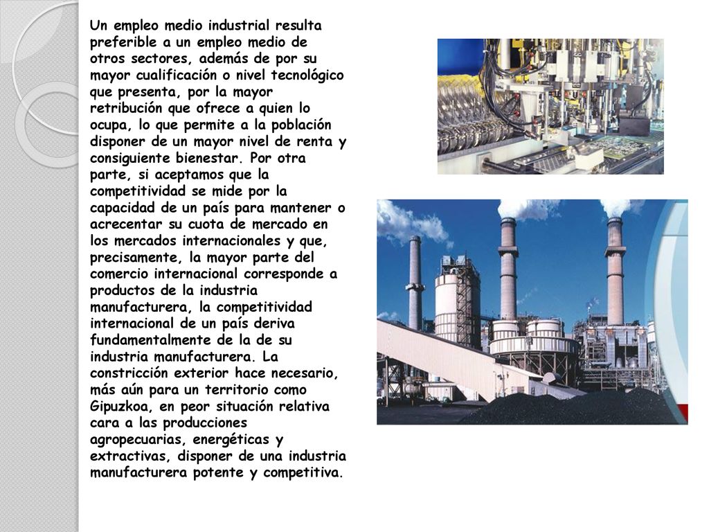 Un empleo medio industrial resulta preferible a un empleo medio de otros sectores, además de por su mayor cualificación o nivel tecnológico que presenta, por la mayor retribución que ofrece a quien lo ocupa, lo que permite a la población disponer de un mayor nivel de renta y consiguiente bienestar.