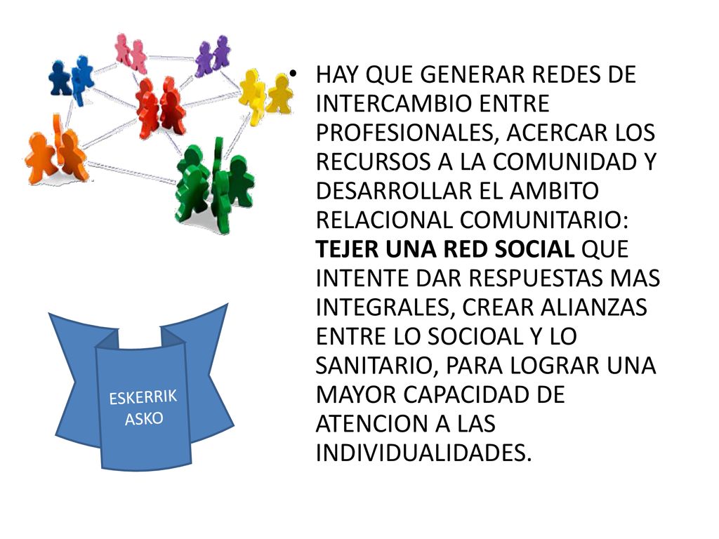 HAY QUE GENERAR REDES DE INTERCAMBIO ENTRE PROFESIONALES, ACERCAR LOS RECURSOS A LA COMUNIDAD Y DESARROLLAR EL AMBITO RELACIONAL COMUNITARIO: TEJER UNA RED SOCIAL QUE INTENTE DAR RESPUESTAS MAS INTEGRALES, CREAR ALIANZAS ENTRE LO SOCIOAL Y LO SANITARIO, PARA LOGRAR UNA MAYOR CAPACIDAD DE ATENCION A LAS INDIVIDUALIDADES.