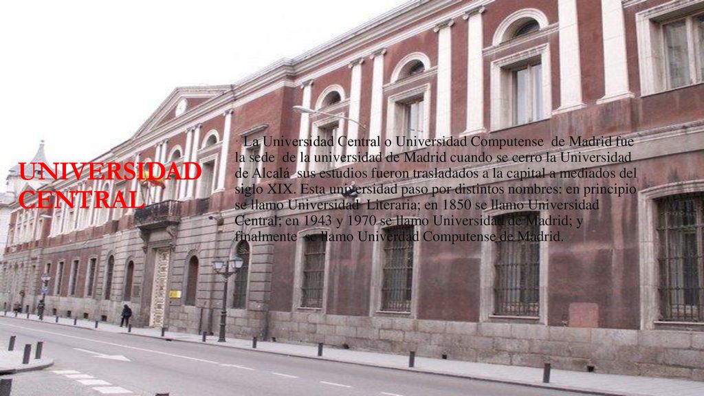 · La Universidad Central o Universidad Computense de Madrid fue la sede de la universidad de Madrid cuando se cerro la Universidad de Alcalá sus estudios fueron trasladados a la capital a mediados del siglo XIX. Esta universidad paso por distintos nombres: en principio se llamo Universidad Literaria; en 1850 se llamo Universidad Central; en 1943 y 1970 se llamo Universidad de Madrid; y finalmente se llamo Univerdad Computense de Madrid.