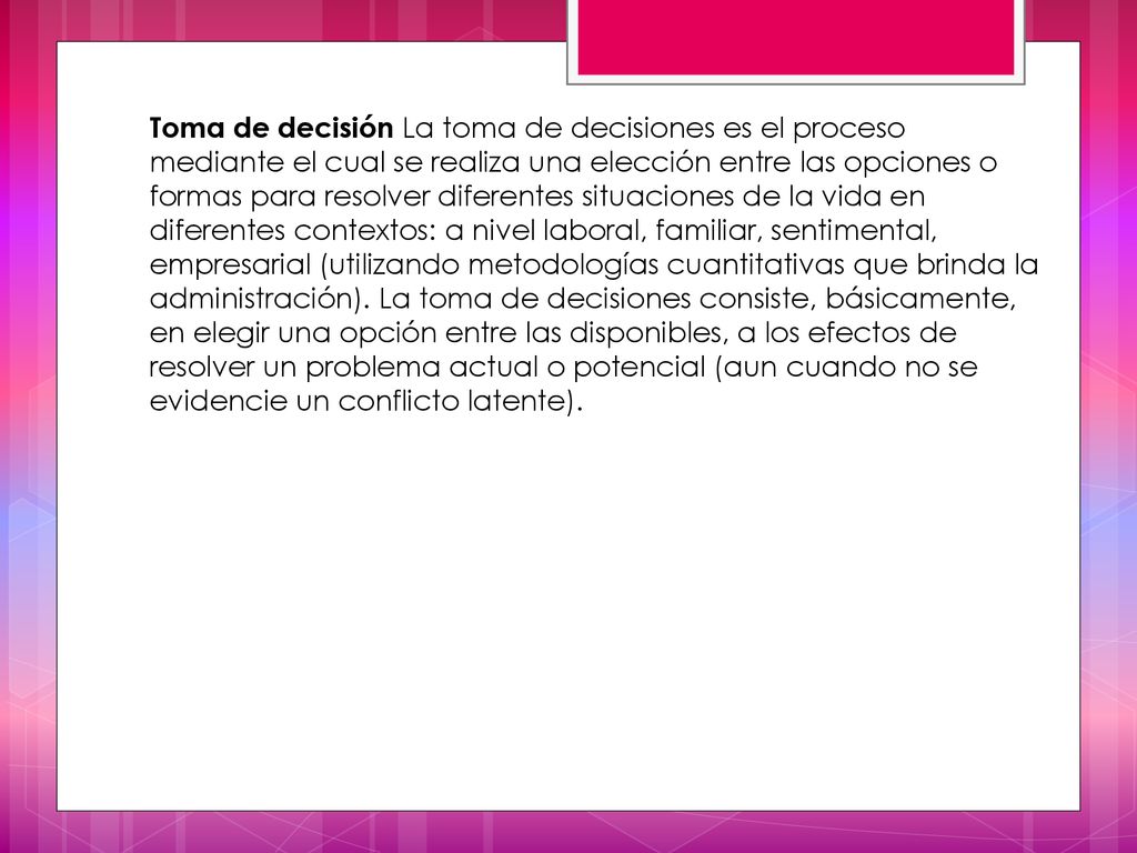 Toma de decisión La toma de decisiones es el proceso mediante el cual se realiza una elección entre las opciones o formas para resolver diferentes situaciones de la vida en diferentes contextos: a nivel laboral, familiar, sentimental, empresarial (utilizando metodologías cuantitativas que brinda la administración).