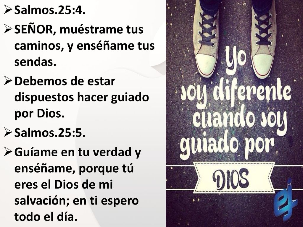 Salmos.25:4. SEÑOR, muéstrame tus caminos, y enséñame tus sendas. Debemos de estar dispuestos hacer guiado por Dios.