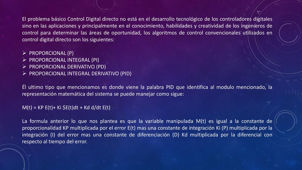 El problema básico Control Digital directo no está en el desarrollo tecnológico de los controladores digitales sino en las aplicaciones y principalmente en el conocimiento, habilidades y creatividad de los ingenieros de control para determinar las áreas de oportunidad, los algoritmos de control convencionales utilizados en control digital directo son los siguientes: