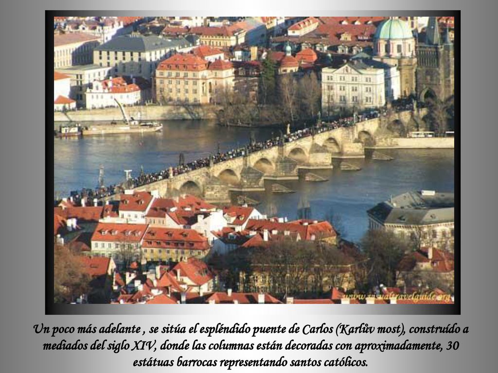 Un poco más adelante , se sitúa el espléndido puente de Carlos (Karlův most), construído a mediados del siglo XIV, donde las columnas están decoradas con aproximadamente, 30 estátuas barrocas representando santos católicos.
