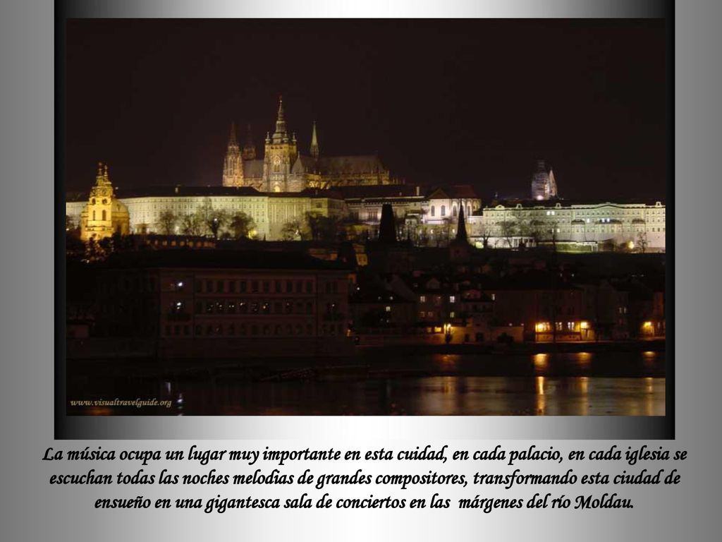 La música ocupa un lugar muy importante en esta cuidad, en cada palacio, en cada iglesia se escuchan todas las noches melodias de grandes compositores, transformando esta ciudad de ensueño en una gigantesca sala de conciertos en las márgenes del río Moldau.