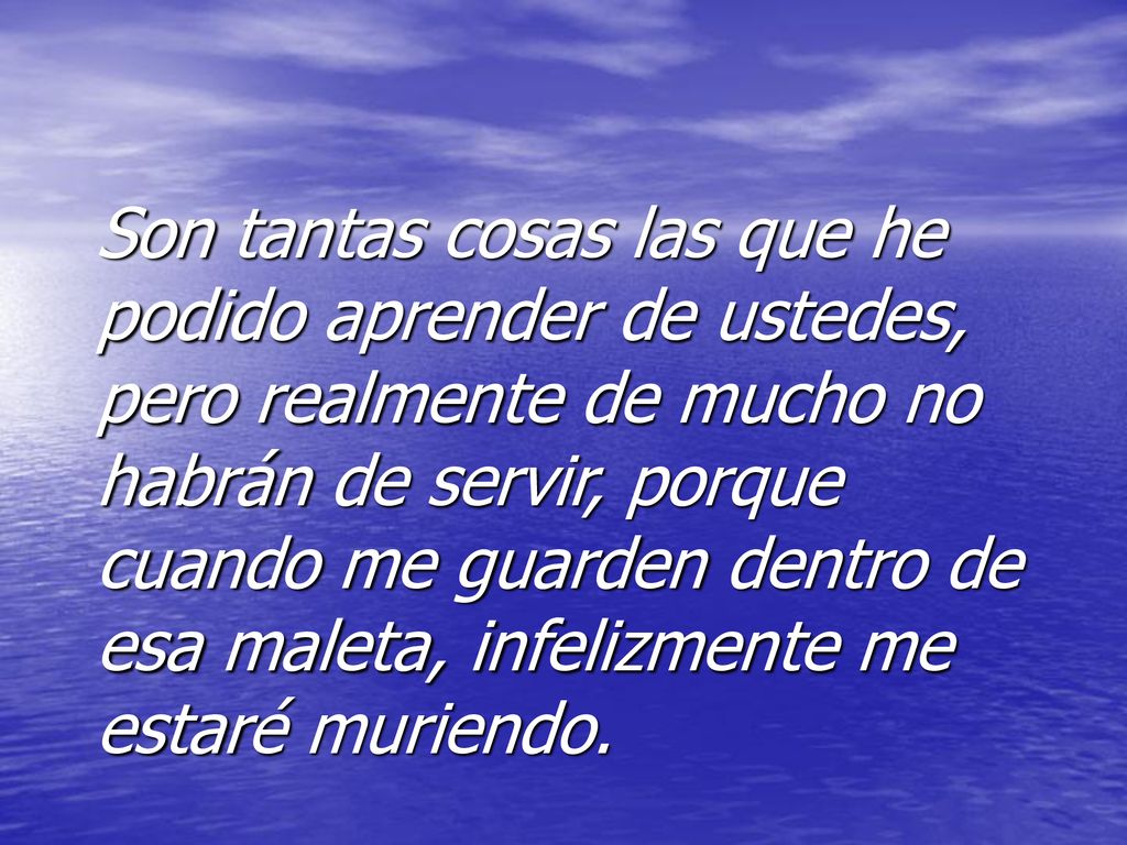 Son tantas cosas las que he podido aprender de ustedes, pero realmente de mucho no habrán de servir, porque cuando me guarden dentro de esa maleta, infelizmente me estaré muriendo.