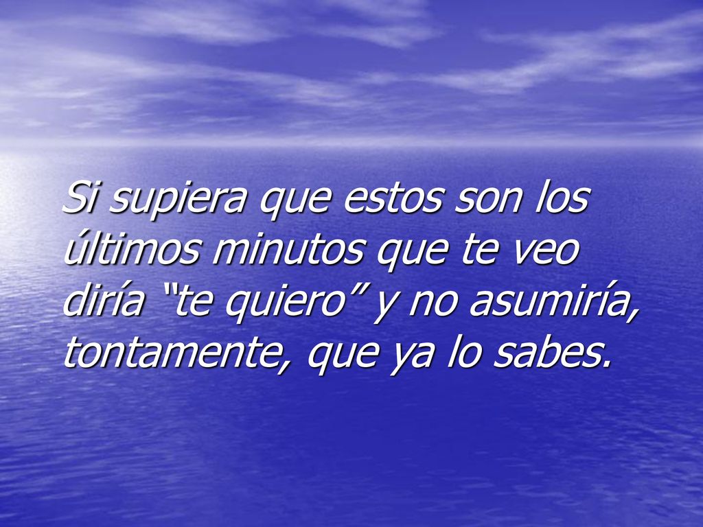 Si supiera que estos son los últimos minutos que te veo diría te quiero y no asumiría, tontamente, que ya lo sabes.