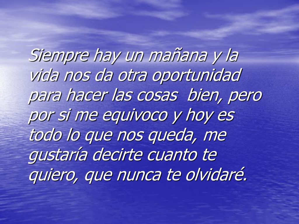 Siempre hay un mañana y la vida nos da otra oportunidad para hacer las cosas bien, pero por si me equivoco y hoy es todo lo que nos queda, me gustaría decirte cuanto te quiero, que nunca te olvidaré.