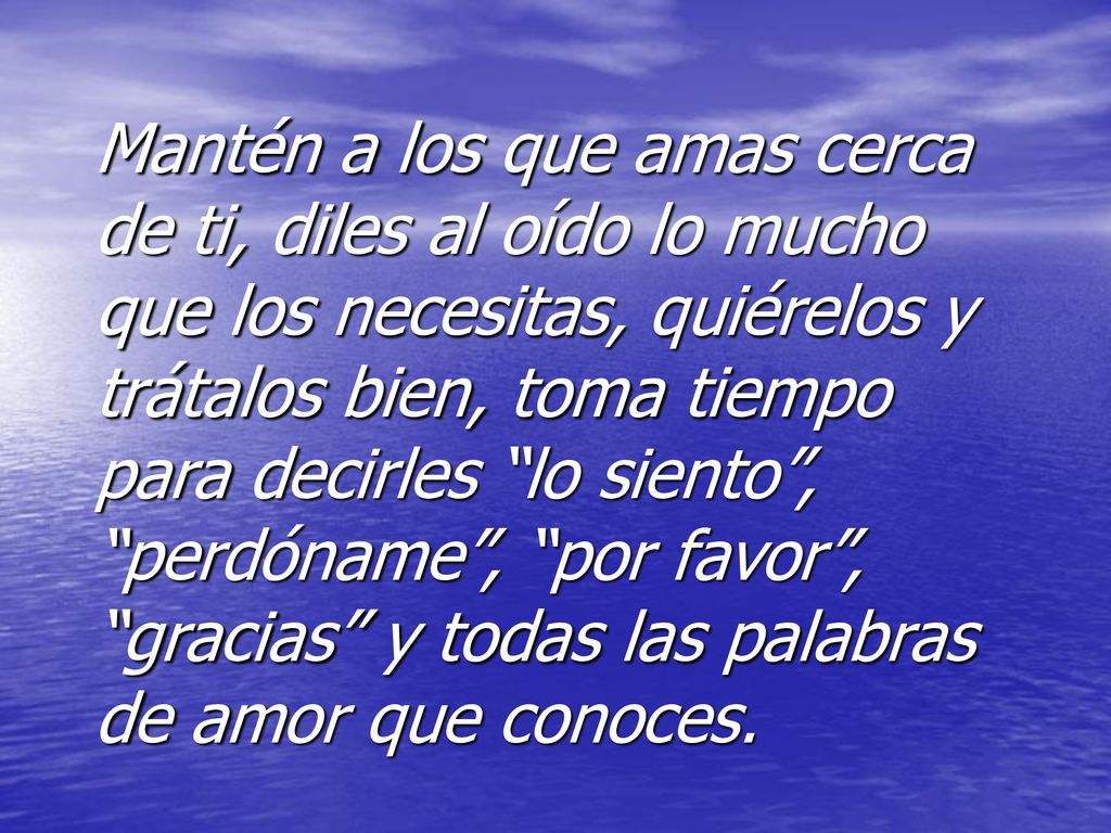 Mantén a los que amas cerca de ti, diles al oído lo mucho que los necesitas, quiérelos y trátalos bien, toma tiempo para decirles lo siento , perdóname , por favor , gracias y todas las palabras de amor que conoces.