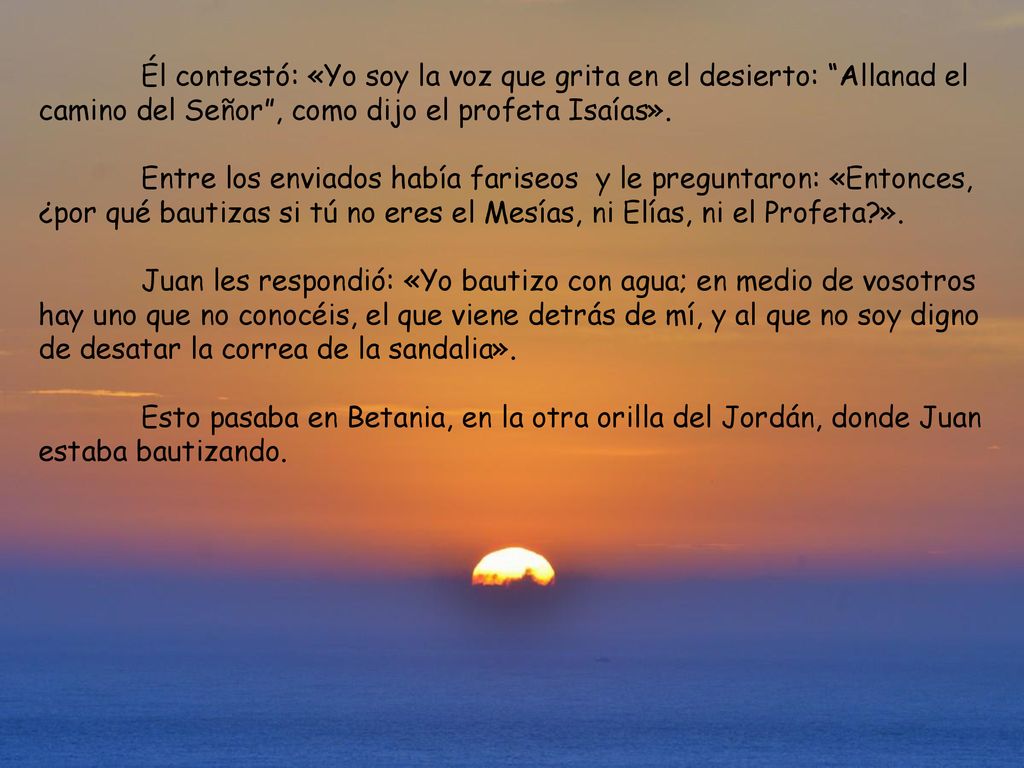 Él contestó: «Yo soy la voz que grita en el desierto: Allanad el camino del Señor , como dijo el profeta Isaías».