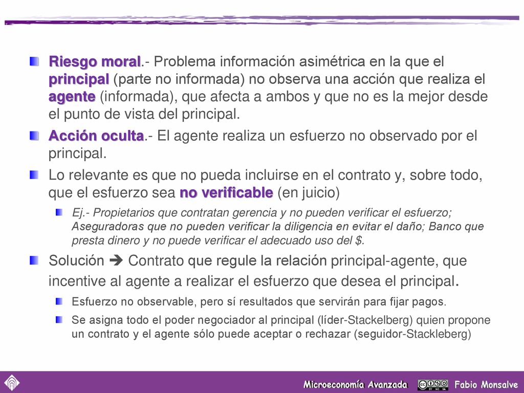 Riesgo moral.- Problema información asimétrica en la que el principal (parte no informada) no observa una acción que realiza el agente (informada), que afecta a ambos y que no es la mejor desde el punto de vista del principal.