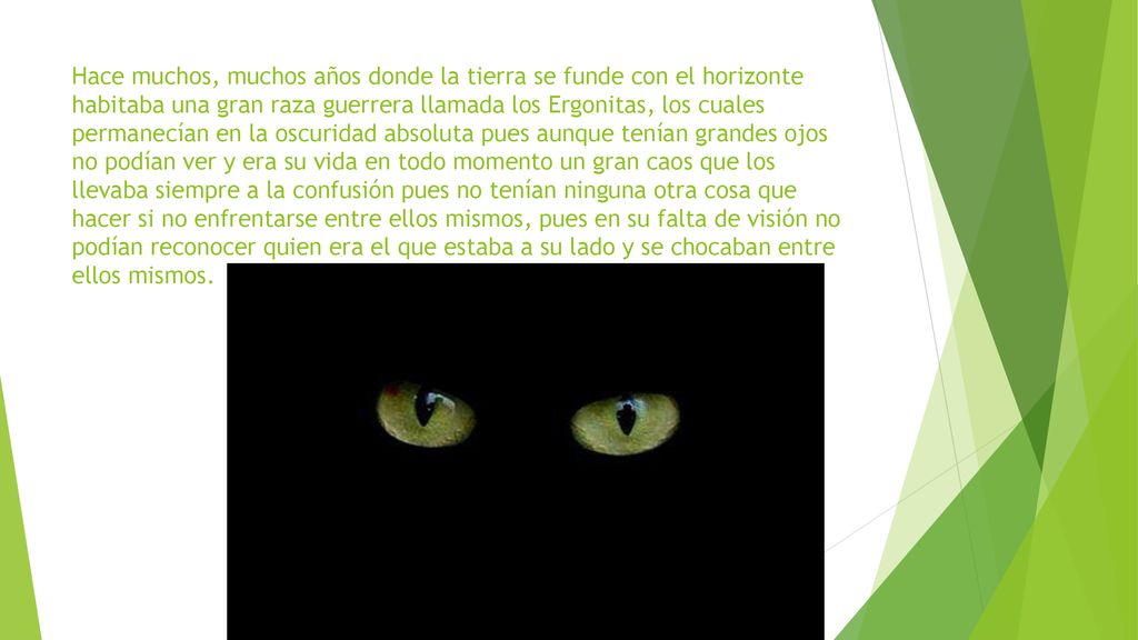 Hace muchos, muchos años donde la tierra se funde con el horizonte habitaba una gran raza guerrera llamada los Ergonitas, los cuales permanecían en la oscuridad absoluta pues aunque tenían grandes ojos no podían ver y era su vida en todo momento un gran caos que los llevaba siempre a la confusión pues no tenían ninguna otra cosa que hacer si no enfrentarse entre ellos mismos, pues en su falta de visión no podían reconocer quien era el que estaba a su lado y se chocaban entre ellos mismos.