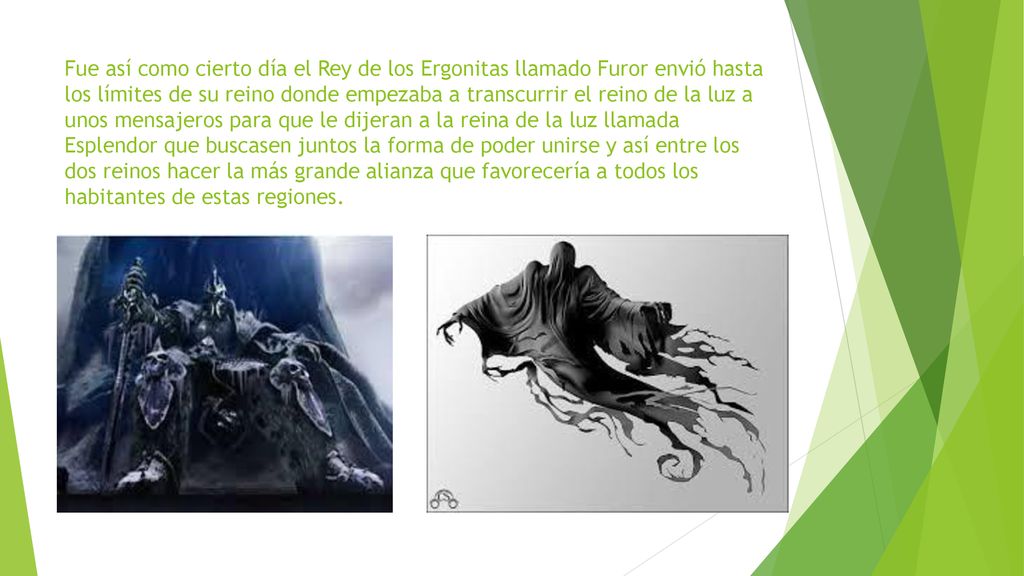 Fue así como cierto día el Rey de los Ergonitas llamado Furor envió hasta los límites de su reino donde empezaba a transcurrir el reino de la luz a unos mensajeros para que le dijeran a la reina de la luz llamada Esplendor que buscasen juntos la forma de poder unirse y así entre los dos reinos hacer la más grande alianza que favorecería a todos los habitantes de estas regiones.