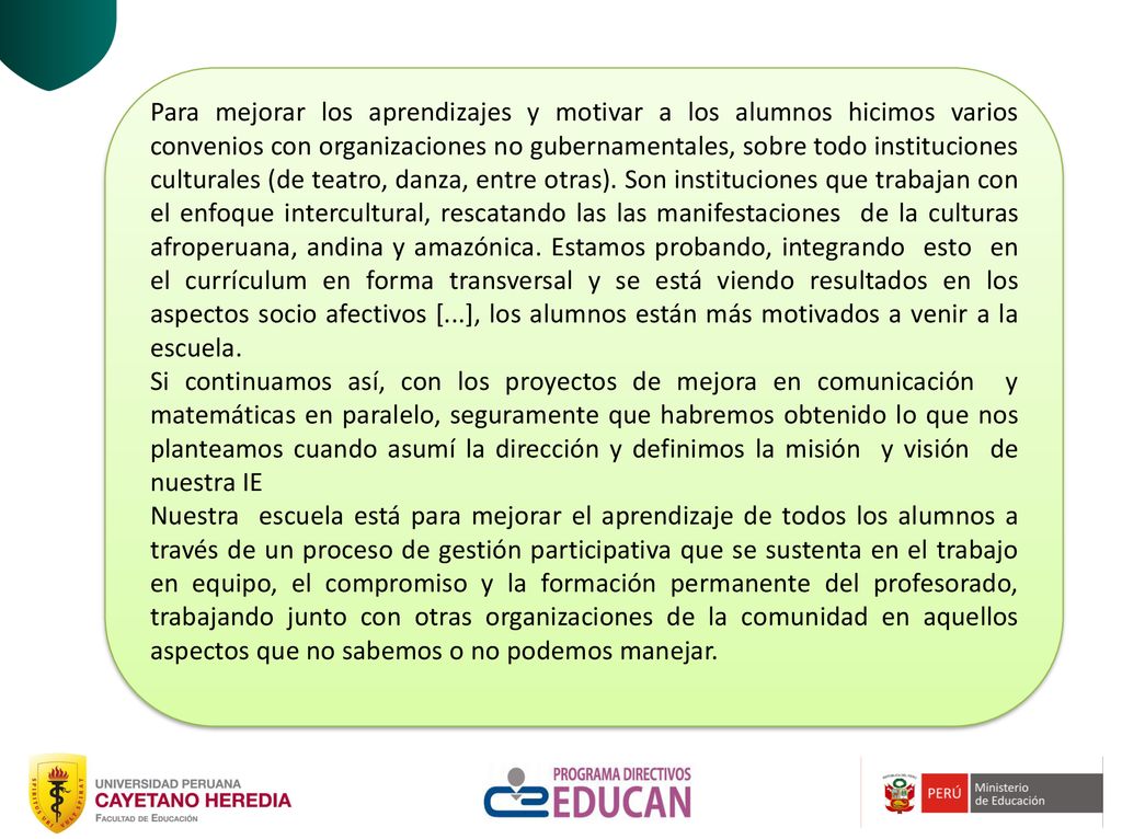 Para mejorar los aprendizajes y motivar a los alumnos hicimos varios convenios con organizaciones no gubernamentales, sobre todo instituciones culturales (de teatro, danza, entre otras). Son instituciones que trabajan con el enfoque intercultural, rescatando las las manifestaciones de la culturas afroperuana, andina y amazónica. Estamos probando, integrando esto en el currículum en forma transversal y se está viendo resultados en los aspectos socio afectivos [...], los alumnos están más motivados a venir a la escuela.