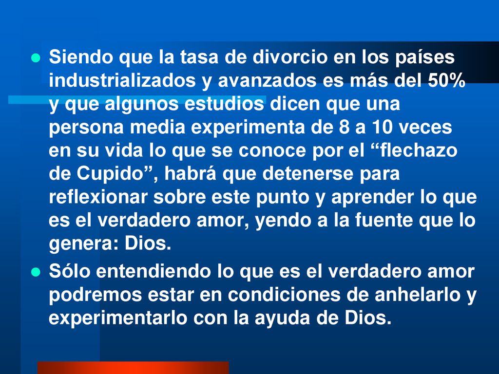 Siendo que la tasa de divorcio en los países industrializados y avanzados es más del 50% y que algunos estudios dicen que una persona media experimenta de 8 a 10 veces en su vida lo que se conoce por el flechazo de Cupido , habrá que detenerse para reflexionar sobre este punto y aprender lo que es el verdadero amor, yendo a la fuente que lo genera: Dios.