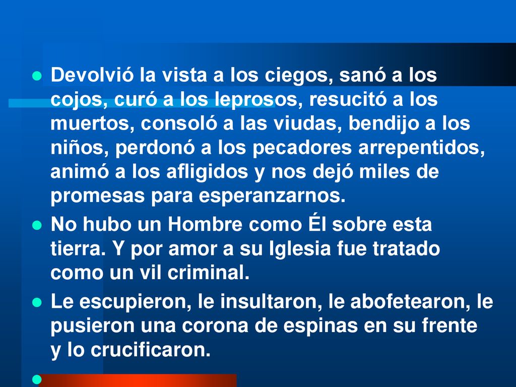 Devolvió la vista a los ciegos, sanó a los cojos, curó a los leprosos, resucitó a los muertos, consoló a las viudas, bendijo a los niños, perdonó a los pecadores arrepentidos, animó a los afligidos y nos dejó miles de promesas para esperanzarnos.