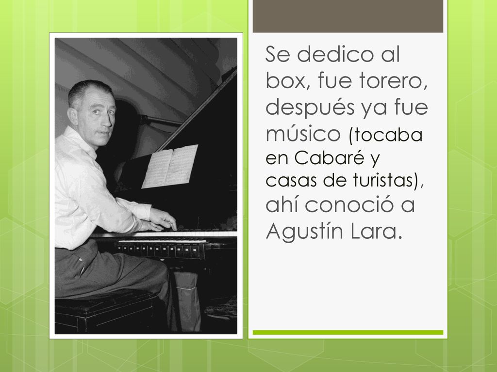 Se dedico al box, fue torero, después ya fue músico (tocaba en Cabaré y casas de turistas), ahí conoció a Agustín Lara.