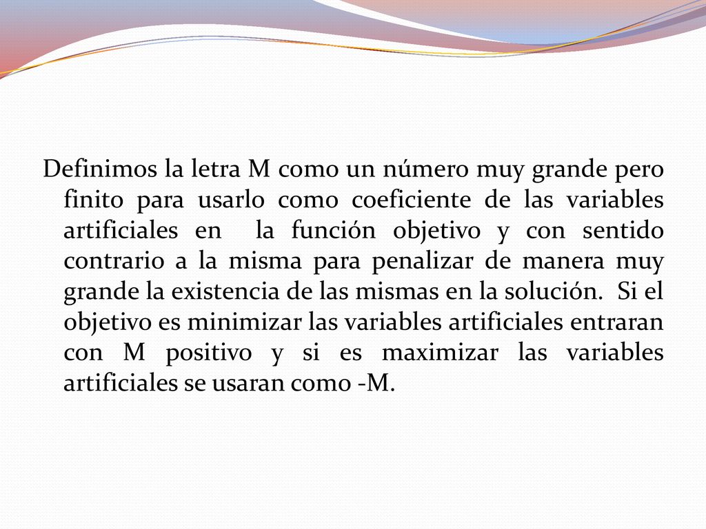 Definimos la letra M como un número muy grande pero finito para usarlo como coeficiente de las variables artificiales en la función objetivo y con sentido contrario a la misma para penalizar de manera muy grande la existencia de las mismas en la solución. Si el objetivo es minimizar las variables artificiales entraran con M positivo y si es maximizar las variables artificiales se usaran como -M.