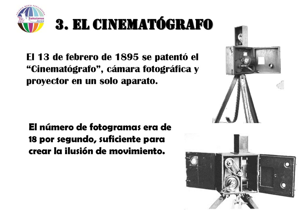 3. El Cinematógrafo El 13 de febrero de 1895 se patentó el Cinematógrafo , cámara fotográfica y proyector en un solo aparato.