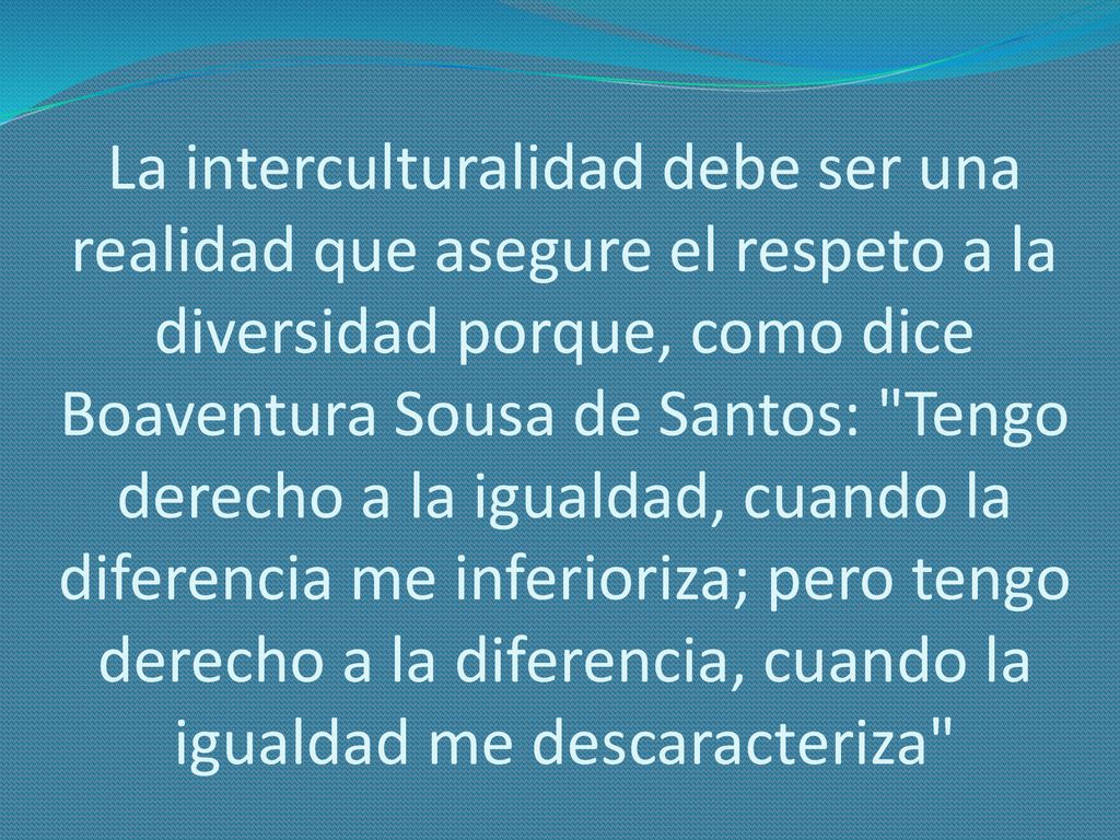 La interculturalidad debe ser una realidad que asegure el respeto a la diversidad porque, como dice Boaventura Sousa de Santos: Tengo derecho a la igualdad, cuando la diferencia me inferioriza; pero tengo derecho a la diferencia, cuando la igualdad me descaracteriza