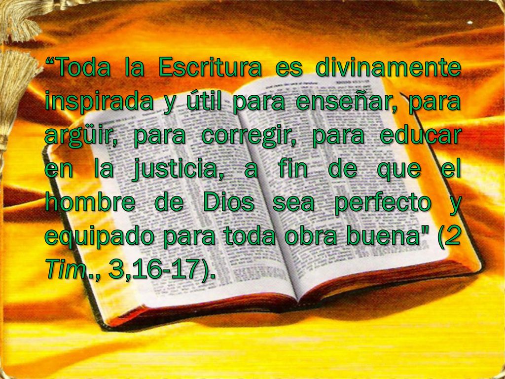 Toda la Escritura es divinamente inspirada y útil para enseñar, para argüir, para corregir, para educar en la justicia, a fin de que el hombre de Dios sea perfecto y equipado para toda obra buena (2 Tim., 3,16-17).